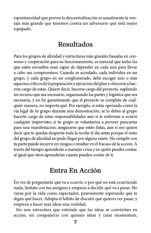 espontancidad que provee la descentralizacién es usualmente la ven- taja més grande que tenemos contra un adversario que estd mejor equipado.  Resultados  Para los grupos de afinidad y estructuras més grandes basadas en con- senso y cooperacién para su funcionamiento, es esencial que todxs Ixs que estén envueltxs sean capaz de depender en cada unx para llevar a cabo sus compromisos. Cuando es acordado, cada individux en un grupo, y cada grupo en un conglomerado, debe escoger uno o més aspectos criticos dela preparacién y ejecucion del plan y ofrecersea hac- erse cargo de estas. Quiere decir, hacerse cargo del proyecto, supliendo un recurso que sea necesario, organizando las partes y logistica que sea necesaria, y en fin garantizando que el proyecto se complete de cual- quier manera, no importa qué. Por ejemplo, i estds operando como la via legal de tu grupo durante una demostracién, se lo debes al grupo hacerte cargo de estas responsabilidades aun si te enfermas u ocurre cualquier imprevisto; si tu grupo se voluntariza a proveer pancartas para una manifestacin, asegurarse que estén listas, aun si eso quiere decir que te quedas despierte toda la noche el dia antes porque el resto del grupo de afinidad no pudo llegar por alguna razén. No cumplir con tu parte puede incurrir e riesgos o resultar en el fracaso de la accién. A través del tiempo aprenderds a manejar crisis y en quién puedes contar, aligual que otros aprenderén cuanto pueden contar de t.  Entra En Accién  En vez de preguntarte qué va a ocurrir, 0 por qué no estd ocurriendo nada; Jiintate con tus amiguxs y empieza a decidir qué va a pasar. No vayas por la vida como espectador, pasivamente esperando que te digan qué hacer. Adopta el habito de discutir qué quieres ver pasar, y empieza a hacer esas ideas una realidad.  Sin una estructura que estimule que las ideas se conviertan en accién, sin compafierxs con quienes idear y crear momentum,  7 